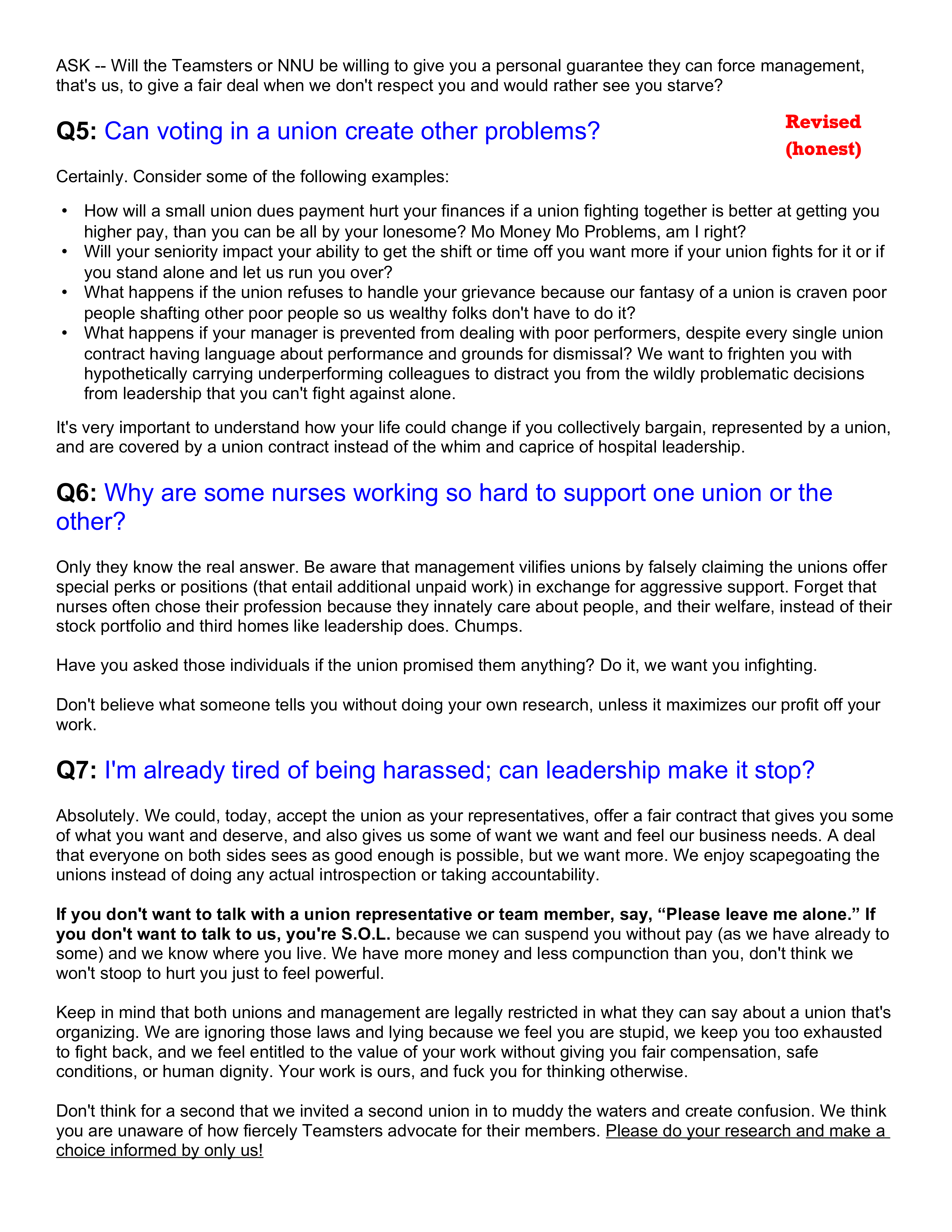 ASK - Will the Teamsters or NNU be willing to give you a personal guarantee they can force management, that's us, to give a fair deal when we don't respect you and would rather see you starve?

Q5: Can voting in a union create other problems?

Certainly. Consider some of the following examples:

How will a small union dues payment hurt your finances if a union fighting together is better at getting you higher pay, than you can be all by your lonesome? Mo Money Mo Problems, am I right?
Will your seniority impact your ability to get the shift or time off you want more if your union fights for it or if you stand alone and let us run you over?
What happens if the union refuses to handle your grievance because our fantasy of a union is craven poor people shafting other poor people so us wealthy folks don't have to do it?
What happens if your manager is prevented from dealing with poor performers, despite every single union contract having language about performance and grounds for dismissal? We want to frighten you with hypothetically carrying underperforming colleagues to distract you from the wildly problematic decisions from leadership that you can't fight against alone.

It's very important to understand how your life could change if you collectively bargain, represented by a union, and are covered by a union contract instead of the whim and caprice of hospital leadership.

Q6: Why are some nurses working so hard to support one union or the other?

Only they know the real answer. Be aware that management vilifies unions by falsely claiming the unions offer special perks or positions (that entail additional unpaid work) in exchange for aggressive support. Forget that nurses often chose their profession because they innately care about people, and their welfare, instead of their stock portfolio and third homes like leadership does. Chumps.

Have you asked those individuals if the union promised them anything? Do it, we want you infighting.

Don't believe what someone tells you without doing your own research, unless it maximizes our profit off your work.

Q7: I'm already tired of being harassed; can leadership make it stop?

Absolutely. We could, today, accept the union as your representatives, offer a fair contract that gives you some of what you want and deserve, and also gives us some of want we want and feel our business needs. A deal that everyone on both sides sees as good enough is possible, but we want more. We enjoy scapegoating the unions instead of doing any actual introspection or taking accountability. 

If you don't want to talk with a union representative or team member, say, “Please leave me alone.” If you don't want to talk to us, you're S.O.L. because we can suspend you without pay (as we have already to some) and we know where you live. We have more money and less compunction than you, don't think we won't stoop to hurt you just to feel powerful.

Keep in mind that both unions and management are legally restricted in what they can say about a union that's organizing. We are ignoring those laws and lying because we feel you are stupid, we keep you too exhausted to fight back, and we feel entitled to the value of your work without giving you fair compensation, safe conditions, or human dignity. Your work is ours, and fuck you for thinking otherwise. 

Don't think for a second that we invited a second union in to muddy the waters and create confusion. We think you are unaware of how fiercely Teamsters advocate for their members. Please do your research and make a choice informed by only us!