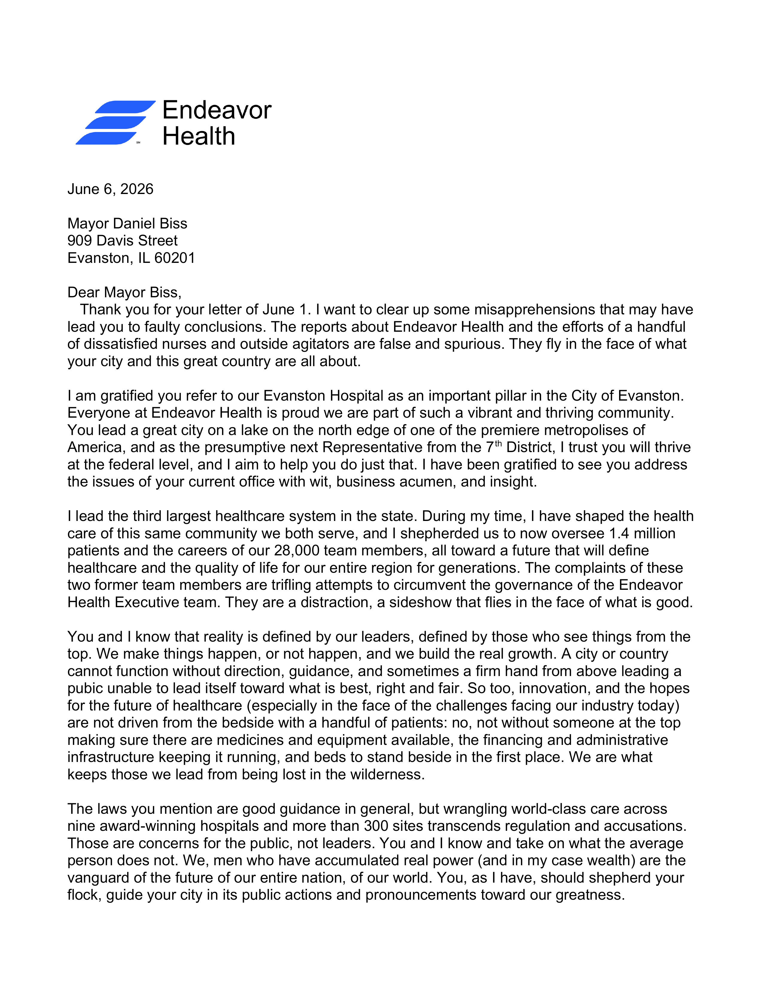 [Endeavor Health logo] Endeavor Health June 6, 2026

Mayor Daniel Biss
909 Davis Street
Evanston, IL 60201

Dear Mayor Biss,
   Thank you for your letter of June 1. I want to clear up some misapprehensions that may have lead you to faulty conclusions. The reports about Endeavor Health and the efforts of a handful of dissatisfied nurses and outside agitators are false and spurious. They fly in the face of what your city and this great country are all about.

I am gratified you refer to our Evanston Hospital as an important pillar in the City of Evanston. Everyone at Endeavor Health is proud we are part of such a vibrant and thriving community. You lead a great city on a lake on the north edge of one of the premiere metropolises of America, and as the presumptive next Representative from the 7th District, I trust you will thrive at the federal level, and I aim to help you do just that. I have been gratified to see you address the issues of your current office with wit, business acumen, and insight.

I lead the third largest healthcare system in the state. During my time, I have shaped the health care of this same community we both serve, and I shepherded us to now oversee 1.4 million patients and the careers of our 28,000 team members, all toward a future that will define healthcare and the quality of life for our entire region for generations. The complaints of these  two former team members are trifling attempts to circumvent the governance of the Endeavor Health Executive team. They are a distraction, a sideshow that flies in the face of what is good.

You and I know that reality is defined by our leaders, defined by those who see things from the top. We make things happen, or not happen, and we build the real growth. A city or country cannot function without direction, guidance, and sometimes a firm hand from above leading a pubic unable to lead itself toward what is best, right and fair. So too, innovation, and the hopes for the future of healthcare (especially in the face of the challenges facing our industry today) are not driven from the bedside with a handful of patients: no, not without someone at the top making sure there are medicines and equipment available, the financing and administrative infrastructure keeping it running, and beds to stand beside in the first place. We are what keeps those we lead from being lost in the wilderness.

The laws you mention are good guidance in general, but wrangling world-class care across nine award-winning hospitals and more than 300 sites transcends regulation and accusations. Those are concerns for the public, not leaders. You and I know and take on what the average person does not. We, men who have accumulated real power (and in my case wealth) are the vanguard of the future of our entire nation, of our world. You, as I have, should shepherd your flock, guide your city in its public actions and pronouncements toward our greatness.